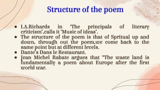 ● I.A.Richards in ‘The principals of literary
criticism’,calls it ‘Music of ideas’.
● The structure of the poem is that of Spritual up and
down, through out the poem,we come back to the
same point but at different levels.
● Dante’s Dans le Restaurant.
● Jean Michel Rabate argues that “The waste land is
fundamentally a poem about Europe after the first
world war.
Structure of the poem
 