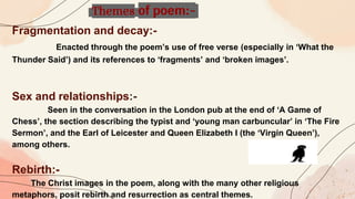 Fragmentation and decay:-
Enacted through the poem’s use of free verse (especially in ‘What the
Thunder Said’) and its references to ‘fragments’ and ‘broken images’.
Sex and relationships:-
Seen in the conversation in the London pub at the end of ‘A Game of
Chess’, the section describing the typist and ‘young man carbuncular’ in ‘The Fire
Sermon’, and the Earl of Leicester and Queen Elizabeth I (the ‘Virgin Queen’),
among others.
Rebirth:-
The Christ images in the poem, along with the many other religious
metaphors, posit rebirth and resurrection as central themes.
Themes of poem:-
 