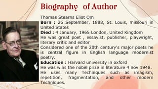Biography of Author
Thomas Stearns Eliot Om
Born : 26 September, 1888, St. Louis, missouri in
United States
Died : 4 January, 1965 London, United Kingdom
He was great poet , essayist, publisher, playwright,
literary critic and editor
Considered one of the 20th century's major poets he
is central figure in English language modernist
poetry.
Education : Harvard university in oxford
He was wins the nobel prize in literature 4 nov 1948.
He uses many Techniques such as imagism,
repetition, fragmentation, and other modern
Techniques.
 