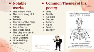 ● Notable
works
● The Hollow men
● The Love song of J
Alfred
● Prelude
● Journey of the Magi
● Ash Wednesday
● Burnt Norton
● The waste land
● The play murder in
the cathedral
● Four Quartets
● Little Bidding
● East coker
● Common Themes of his
poetry
● Love
● Death
● Religion
● Nature
● Beauty
● Aging
● Desire
● Identity
 