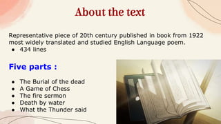 About the text
Representative piece of 20th century published in book from 1922
most widely translated and studied English Language poem.
● 434 lines
Five parts :
● The Burial of the dead
● A Game of Chess
● The fire sermon
● Death by water
● What the Thunder said
 