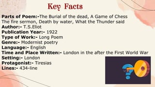 Key Facts
Parts of Poem:-The Burial of the dead, A Game of Chess
The fire sermon, Death by water, What the Thunder said
Author:- T.S.Eliot
Publication Year:- 1922
Type of Work:- Long Poem
Genre:- Modernist poetry
Language:- English
Time and Place Written:- London in the after the First World War
Setting:- London
Protagonist:- Tiresias
Lines:- 434-line
 