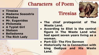 Characters of Poem
★ Tiresias
★ Madame Sosostris
★ Phlebas
★ Mr. Eugenides
★ Philomela
★ A Typist Girl
★ Stetson
★ Belladonna
★ The Rich Lady
Tiresias
● The chief protagonist of The
Waste Land.
● According to Eliot is the central
figure in The Waste Land who
had spent seven years living as a
woman.
● Part-III- The Fire Sermon
● Historically he is Connection with
king Oedipus and His Waste
Land.
 