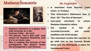 Madame Sosostris Mr. Eugenides
● A merchant from Smyrna (now
Izmir, in Turkey).
● This Character’s Reference saw in
Part- III “The fire of Sermon”.
● one-eyed merchant to whom
Madame Sosostris refers.
● His pocket is full of
currants.Currants are small,
seedless and dried grape.
● The merchant invites the narrator to
go with him to the Cannon Street
Hotel and the Metropole, a place for
homosexual tryst.
● Madame Sosostris is a gypsy who
tells fortunes at a fair.
● Fortune Teller - By Card
● The phrase “had a bad cold” was
meant for Madame Sosostris, and
it's in an ironic way.
● She is reading the fortune of the
protagonist, she doesn't know
the protagonist's real fortune.
 