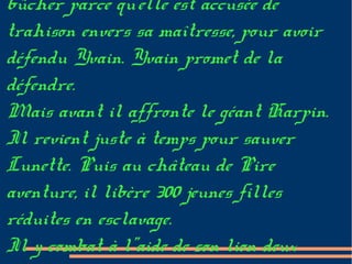 bûcher parce qu'elle est accusée de
trahison envers sa maîtresse, pour avoir
défendu Yvain. Yvain promet de la
défendre.
Mais avant il affronte le géant Harpin.
Il revient juste à temps pour sauver
Lunette. Puis au château de Pire
aventure, il libère 300 jeunes filles
réduites en esclavage.
Il y combat à l''aide de son lion deux
 