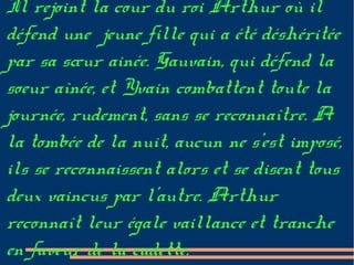 Il rejoint la cour du roi Arthur où il
défend une jeune fille qui a été déshéritée
par sa sœur ainée. Gauvain, qui défend la
soeur aînée, et Yvain combattent toute la
journée, rudement, sans se reconnaître. A
la tombée de la nuit, aucun ne s’est imposé,
ils se reconnaissent alors et se disent tous
deux vaincus par l’autre. Arthur
reconnaît leur égale vaillance et tranche
en faveur de la cadette.
 
