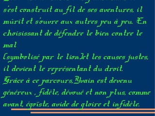 Yvain est un héros exemplaire mais il
s'est construit au fil de ses aventures, il
mûrit et s'ouvre aux autres peu à peu. En
choisissant de défendre le bien contre le
mal
(symbolisé par le lion)et les causes justes,
il devient le représentant du droit.
Grâce à ce parcours,Yvain est devenu
généreux , fidèle, dévoué et non plus, comme
avant, égoïste, avide de gloire et infidèle.
 