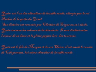 Yvain est l'un des chevaliers de la table ronde, chargés par le roi
Arthur de la quête du Graal.
 Son histoire est racontée par Chrétien de Troyes au 12 è siècle.
Yvain incarne les valeurs de la chevalerie. Il sera déchiré entre
l'amour de sa dame et la gloire gagnée lors des tournois.

Yvain est le fils de Morgan et du roi Urien, il est aussi le cousin
de Calogrenant, lui même chevalier de la table ronde.
 
