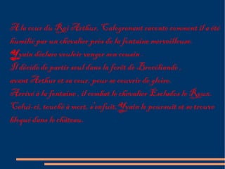 A la cour du Roi Arthur, Calogrenant raconte comment il a été
humilié par un chevalier près de la fontaine merveilleuse.
Yvain déclare vouloir venger son cousin .
Il décide de partir seul dans la forêt de Brocéliande ,
avant Arthur et sa cour, pour se couvrir de gloire.
Arrivé à la fontaine , il combat le chevalier Esclados le Roux.
Celui-ci, touché à mort, s'enfuit,Yvain le poursuit et se trouve
bloqué dans le château.
 