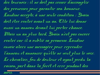des tournois : il ne doit pas cesser d'accomplir
des prouesses pour garantir son honneur.
Laudine accepte, à une seule condition : Yvain
doit être rentré avant un an. Elle lui donne
aussi un anneau devant lui porter chance.
Mais un an plus tard, Yvain n'est pas encore
rentré car il a oublié sa promesse. Laudine
envoie alors une messagère pour reprendre
l'anneau et annoncer qu'elle ne veut plus le voir.
Le chevalier, fou de douleur et ayant perdu la
raison, part dans la forêt et erre pendant des
mois.
 