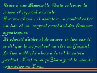 Grâce à une Demoiselle Yvain retrouve la
raison et reprend sa route.
Sur son chemin, il assiste à un combat entre
un lion et un serpent crachant des flammes
gigantesques.
Il choisit d'aider et de sauver le lion car il
se dit que le serpent est un être malfaisant.
Le lion s'attache alors à lui et le suivra
partout . C'est ainsi qu'Yvain prit le nom du
«chevalier au Lion».
 