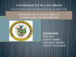 UNIVERSIDAD TECNICA DE AMBATO
FACULTAD DE CIENCIAS HUMANAS Y DE LA EDUCACÓN
MAESTRIA DE CULTURA FÍSICA Y
ENTRENAMIENTO DEPORTIVO
INTEGRANTES:
SUSY PAZ
MARTHA PEREIRA
GIOVANNY HEREDIA
CARLOS VILLAGÓMEZ
 