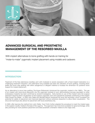 ADVANCED SURGICAL AND PROSTHETIC 
MANAGEMENT OF THE RESORBED MAXILLA 
With implant alternatives to bone grafting with hands-on training for 
“molar-to-malar” zygomatic implant placement using models and cadavers 
INTRODUCTION 
;YLH[TLU[VM[OLMSS`LKLU[SVZTH_PSSHY`HYJO^P[OTVKLYH[L[VZL]LYLYLZVYW[PVU^P[OHÄ_LKPTWSHU[YLZ[VYH[PVUPZH 
challenging treatment indication. One alternative long available has been the utilization of bone grafting, including block 
grafts and sinus inlay grafting with either autogenous or allograft material to increase the dimension for posterior bone 
support for implant placement. 
As an alternative to sinus inlay grafting, Per-Ingvar Brånemark introduced the zygomatic implant in the 1980’s. The use 
of an implant with trans-sinus placement into the zygomatic buttress or arch demonstrating success equivalent to other 
LUKVZZLVZPTWSHU[ZOHZILLUJVUÄYTLKI`ZL]LYHSPU]LZ[PNH[VYZ,HYS`IHYYPLYZ[VZLVM[OPZPTWSHU[^LYL[OLZYNPJHS 
approach requiring direct visualization of the superior zygomatic arch and suboptimal prosthetic positioning of the implant 
head toward the palate. In 2004 John Stella and Michael Warner introduced the sinus slot technique, which increased the 
potential for safety of placement and improved alignment without extensive dissection to allow direct visualization. The 
sinus slot technique also allows for placement with local anesthesia only. 
In 2005, after learning the method from John Stella, Yvan Fortin further adapted the procedure to insert the implant apex 
in the superior maxilla, medial to the base of the zygoma. This approach has more bone available for apical anchorage, while 
also providing for more posterior placement and ideal prosthetic orientation relative to the ridge crest. 
 