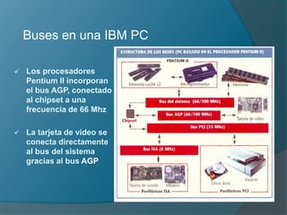 Buses en una IBM PC
 Los procesadores
Pentium II incorporan
el bus AGP, conectado
al chipset a una
frecuencia de 66 Mhz
 La tarjeta de video se
conecta directamente
al bus del sistema
gracias al bus AGP
 