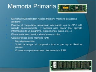 Memoria Primaria
1. Memoria RAM (Random Access Memory, memoria de acceso
aleatorio)
 Permite al computador almacenar información que la CPU está
usando frecuentemente y necesita para operar (por ejemplo
información de un programa, instrucciones, datos, etc…)
 Físicamente son circuitos electrónicos o chips.
 Características de la memoria RAM
 Muy rápido acceso
 Volátil (al apagar el computador todo lo que hay en RAM se
pierde)
 El usuario no puede accesar directamente la RAM
 