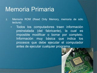 Memoria Primaria
2. Memoria ROM (Read Only Memory, memoria de sólo
lectura)
• Todos los computadores traen información
preinstalada (del fabricante), la cual es
imposible modificar o borrar por completo.
Información muy básica que indica los
procesos que debe ejecutar el computador
antes de ejecutar cualquier programa.
 