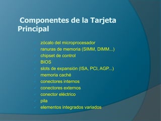 Componentes de la Tarjeta
Principal
 zócalo del microprocesador
 ranuras de memoria (SIMM, DIMM...)
 chipset de control
 BIOS
 slots de expansión (ISA, PCI, AGP...)
 memoria caché
 conectores internos
 conectores externos
 conector eléctrico
 pila
 elementos integrados variados
.
 