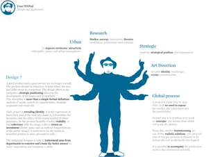 Yvan TEYPAZ
         Design and appliances




                                                                     Research
                                                                     Studies, surveys, innovation, theories,
                                                         Urban       workshops, profesional interventions.

                              To improve territories’ attractivity
                                                                                                               Strategic
                      with public spaces and urban atmospheres.                                                Analysis, strategical position, accompaniment.




                                                                                                                        Art Direction
                                                                                                                        Graphic identity, webdesign,
                                                                                                                        events, environments.
Design ?
A good product and a good service are no longer enough.
The product should be attractive, it must allure the user
and differ from its competitor. The design offers to the
company a strategic positioning allowing the
development of its ranges and its markets.                                                                               Global process
This discipline is more than a simple formal definition :
analysis of needs, search for opportunities, strategic                                                                   A project is made step by step.
proposals and creativity.                                                                                                First of all we need to expose
                                                                                                                         the market, the constraints and
Each project is revealing identity. It is the expression of                                                              the possibilities.
know-how and of the men who make it, it translates the
dynamics and the ethics of the teams implied in these                                                                    Second step is to position as to work
processes. So the product benefits a better visibility , a                                                               on concepts : the strong ideas which
real coherence with the range, a direct return on                                                                        will guide the project.
investment (better sales) and an indirect (improvement
of the public image), a motivation for the teams (a                                                                      From this creative brainstorming we
beautiful product is more pleasant to sell)...                                                                           can define realistic solutions : pre-projects.
                                                                                                                         One of this pre-projects is choosen to be
The industrial designer is able to understand aims from                                                                  technically and aesthetically developped.
departments to conceive and create the better answer to
users’ expectation and company ‘s skills.                                                                                It is possible to accompany the production
                                                                                                                         start or the commercial network.
 