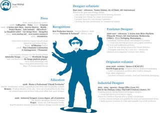 Yvan TEYPAZ
             Profile                                                                  Designer-urbaniste
                                                                                      Since 2007 - references : Nantes Habitat, city of Cholet, AIC-International
                                                                                      Missions for plan and strategy design.
                                                                                      _ I am part of a new approach for social housing districts.
                                                                                      _ I propose new visions for urban environment.
                                                Press                                 _ I prepare bases for a streetscape’s guidance.
                                                                                      _ I develop the data architecture for commercial launch.
                         Some issues about my works :
           2008 - LeBlogAuto / Nisha - 2007 - Créanum
2006 - L'Action Auto-Moto /Interior Motives / Modify /        Recognitions
          France Routes / Auto Industry / AllCarNews /                                                                         Freelance Designer
   Le Dauphiné Libéré / Car Design News / DesignFax           Best Production Interior - Interior Motives, 2006
     2005 - www.moebus.net / www.nantes-campus.fr             Winner “Futuristic & Technoid” - Möbus, 2005                     2006-2007 - references : L'Action Auto-Moto (Hachette
                                  2003 - Arteamerica.                                                                          Filipacchi Presse), AIC-International, Mediaworks,
                                                                                                                               CIMaCo - P.L.I. Packaging, Musicampus, …
             I have been invited to express myself about                                                                       Consulting, external design and charged of creation.
                           industrial and urban design :                                                                       _ I create and develop products and graphic identities
                             2009 - Ad’Missions Nantes                                                                         for local and multinational firms.
                   2008 - Plan Urbanisme Construction                                                                          _ I help the new design process for Chanel Watches.
                         et Aménagement / l'Humanité.                                                                          _ I imagine and draw the « new 2cv » interior for
                                                                                                                               national press magazine L’Action Auto-Moto.
         I am a regular chonicler for the french website
     Admirable Design, a blogger for Worldwide Design
       and coordinator for the design platform project :
                            www.admirabledesign.com
                      http://blog.admirabledesign.com
                                                                                                                              Originator-volumist
                          http://fr.design-platform.org                                                                       2005-2006 - societies : Siemco et SCAO (Fr)
                                                                                                                              Smurfit Kappa group, european first in cardboard packaging.
                                                                                                                              _ I solve a conception problem after 6 failed attempts
                                                                                                                              from other originators.
                                                                                                                              _ I perform technical cosmetic, food and household packagings.

                                                            Education
                           2008 : Master 2 Professional “Cities& Territories”
                                                                                                                    Industrial Designer
Nantes’ Architecture School, Legislation University and Geographic Insitute                                         2002 - 2004 - agencies : Design Office (Lyon, Fr),
   Memory : Product identity of the city : how can a local authority develop                                        Mal de Ojo (Habana, Cuba), NECTART Créations (Annecy, Fr)
          its attractiveness and services with good urban and space designs.                                        Training periods during Industrial Designer dergree.
                                                                                                                    _ I create and develop two knives ranges
                                                                                                                    chosen by Carrefour Europe after a world consultation.
                2006 : Industrial Designer, 5 years degree, 4th of pomotion                                         _ I create interior designs and graphics for local and multinational firms.
                                   The Nantes Atlantique School of Design                                           _ I study popular creations in Cuba and nomadic way of life in France.
                                  Project : Truck cab, with Renault Trucks.
          Best Production Interior (Interior Motives Design Awards 2006).
 