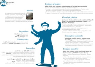 Yvan TEYPAZ
           Profil                                                       Designer-urbaniste
                                                                        depuis octobre 2007 - références : Nantes Habitat, ville de Cholet, AIC-International
                                                                        Missions d'Assistance à Maîtrise d'Ouvrage et à Maîtrise d'Œuvre.
                                                                        _ Participe à la théorisation d'une approche situationnelle des quartiers d'habitat social.
                                                    Résumé              _ Propose de nouvelles solutions d'aménagement et d'ambiance urbaine.
                                                                        _ Etudie les conditions et la mise en place d'outils de référence sur le mobilier urbain communal.
       Du diagnostic à l'évaluation des objectifs :                     _ Organise l’architecture de l’information commerciale pour le lancement de nouveaux produits.
       missions de création, de gestion de projet
       en équipe, de production industrielle,
       d'accompagnement et d'assistance à                                                                 Chargé de création
       maîtrise d'ouvrage ; responsabilité,
       investissement, souplesse et détermination. Un suivi                                               2006-2007 - clients : L'Action Auto-Moto (Hachette Filipacchi
       dynamique, créatif et rigoureux au service de vos succès.                                          Presse), AIC-International, Mediaworks, CIMaCo - P.L.I.
                                                                                                          Packaging, Musicampus, …
                                                                                                          Missions en portage salarial et de prestations extérieures.
                                                                                                          _ Crée et développe de nouveaux produits et identités pour
                                                                                                          sociétés multinationales et régionales.
                                                                                                          _ Assiste la mise en place du nouveau processus de
                                                                                                          développement des Montres Chanel.
                                                                                                          _ Imagine et illustre l'intérieur de la « 2cv du futur » pour
                                    Expositions                                                           L'Action Auto-Moto, magazine national.
                           Mini-Maousse, Paris, 2006
                              EVR, La Havane, 2003
                            Fête des Allobroges, 2001
                                                                                                                Concepteur-volumiste
                                                                                                                2005-2006 - sociétés : Siemco et SCAO du groupe
                                 Récompenses                                                                    Smurfit Kappa, n°1 européen de l'emballage carton.
                                                                                                                _ Résoud un problème de conception auprès d'un client
   Best Production Interior - Interior Motives, 2006                                                            exigeant après 6 tentatives d'autres concepteurs.
 Vainqueur « Futuristic & Technoid » - Möbus, 2005                                                              _ Réalise les études techniques et dimensionnelles pour
                                                                                                                emballages cosmétique, alimentaire, électroménager.

                                                   Formation                                                Designer industriel
                            2008 : Master 2 « Villes & Territoires »
                                                                                                            2002 - 2004 - agences : Design Office (Lyon), Mal de Ojo
UFR de Droit, IGARUN, Ecole Nationale d'Architecture de Nantes
                                                                                                            (La Havane, Cuba), NECTART Créations (Annecy)
           Mémoire : L'identité produit de la ville, ou comment une
                                                                                                            Stages et missions dans le cadre du diplôme de Designer
collectivité peut améliorer son service rendu et son attractivité par
                                                                                                            Industriel.
                        ses choix d'aménagements et de mobiliers.
                                                                                                            _ Crée et développe deux gammes de couteaux choisies
                                                                                                            par Carrefour Europe sur appel d'offre mondial.
           2006 : Designer Industriel - bac+5, mention Très Bien
                                                                                                            _ Crée des graphismes et des agencements d'intérieur
                             L'Ecole de Design Nantes Atlantique
                                                                                                            pour multinationales et sociétés locales.
                   Projet : La cabine du camion transcontinental
                                                                                                            _ Enquête sur les créations populaires à Cuba et sur le
      avec Renault Trucks - Interior Motives Design Award 2006.
                                                                                                            nomadisme en France.
 