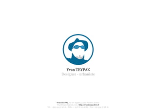 Yvan TEYPAZ
                 Designer - urbaniste




            Yvan TEYPAZ, 74 rue Appert, 44100 Nantes, France
            YvanTeypaz@gmail.com / http://yvanteypaz.free.fr
Tel.: +33 9 54 37 98 16 / Mob.: + 33 6 81 10 48 60 / Fax: +33 9 59 37 98 16
 