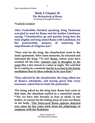 1
Yoga Vashishtha of Valmiki
Book I, Chapter 10
The Melancholy of Rama
Book I, Chapter 10
The Melancholy of Rama
(A Feeling of Thoughtful Sadness)
1Valmiki related:
After Vashishtha finished speaking, King Dasharata
was glad to send for Rama and his brother Lakshman,
saying, 2“Chamberlain, go and quickly bring here the
truly mighty and long armed Rama with Lakshman, for
the praiseworthy purpose of removing the
impediments of religious acts.”
3Thus sent by the king, the chamberlain went to the
inner apartment. After some moments, he returned and
informed the king, 4“O sire! Rama, whose arms have
crushed all his foes, remains rapt in thoughts in his
room like a bee closed in a lotus at night. 5He said that
he is coming in a moment, but he is so lost in his lonely
meditation that he likes nobody to be near him.”
6Thus advised by the chamberlain, the king called one
of Rama’s attendants, and having given him every
assurance, asked him to relate the particulars.
7On being asked by the king how Rama had come to
that state, the attendant replied in a sorrowful mood,
8“Sir, we have also become as lean as sticks in our
bodies, in sorrow for the fading away of your son Rama
in his body. 9The lotus-eyed Rama appears dejected
ever since he has come back from his pilgrimage in
company with the Brahmins.
 