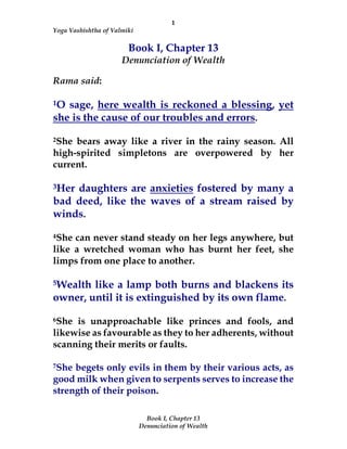 1
Yoga Vashishtha of Valmiki
Book I, Chapter 13
Denunciation of Wealth
Book I, Chapter 13
Denunciation of Wealth
Rama said:
1O sage, here wealth is reckoned a blessing, yet
she is the cause of our troubles and errors.
2She bears away like a river in the rainy season. All
high-spirited simpletons are overpowered by her
current.
3Her daughters are anxieties fostered by many a
bad deed, like the waves of a stream raised by
winds.
4She can never stand steady on her legs anywhere, but
like a wretched woman who has burnt her feet, she
limps from one place to another.
5Wealth like a lamp both burns and blackens its
owner, until it is extinguished by its own flame.
6She is unapproachable like princes and fools, and
likewise as favourable as they to her adherents, without
scanning their merits or faults.
7She begets only evils in them by their various acts, as
good milk when given to serpents serves to increase the
strength of their poison.
 