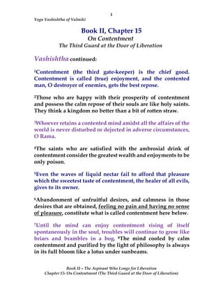 1
Yoga Vashishtha of Valmiki
Book II – The Aspirant Who Longs for Liberation
Chapter 15: On Contentment (The Third Guard at the Door of Liberation)
Book II, Chapter 15
On Contentment
The Third Guard at the Door of Liberation
Vashishtha continued:
1Contentment (the third gate-keeper) is the chief good.
Contentment is called (true) enjoyment, and the contented
man, O destroyer of enemies, gets the best repose.
2Those who are happy with their prosperity of contentment
and possess the calm repose of their souls are like holy saints.
They think a kingdom no better than a bit of rotten straw.
3Whoever retains a contented mind amidst all the affairs of the
world is never disturbed or dejected in adverse circumstances,
O Rama.
4The saints who are satisfied with the ambrosial drink of
contentment consider the greatest wealth and enjoyments to be
only poison.
5Even the waves of liquid nectar fail to afford that pleasure
which the sweetest taste of contentment, the healer of all evils,
gives to its owner.
6Abandonment of unfruitful desires, and calmness in those
desires that are obtained, feeling no pain and having no sense
of pleasure, constitute what is called contentment here below.
7Until the mind can enjoy contentment rising of itself
spontaneously in the soul, troubles will continue to grow like
briars and brambles in a bog. 8The mind cooled by calm
contentment and purified by the light of philosophy is always
in its full bloom like a lotus under sunbeams.
 