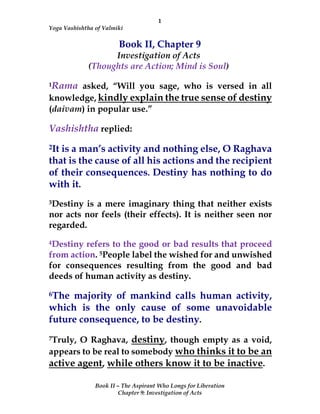 1
Yoga Vashishtha of Valmiki
Book II – The Aspirant Who Longs for Liberation
Chapter 9: Investigation of Acts
Book II, Chapter 9
Investigation of Acts
(Thoughts are Action; Mind is Soul)
1Rama asked, “Will you sage, who is versed in all
knowledge, kindly explain the true sense of destiny
(daivam) in popular use.”
Vashishtha replied:
2It is a man’s activity and nothing else, O Raghava
that is the cause of all his actions and the recipient
of their consequences. Destiny has nothing to do
with it.
3Destiny is a mere imaginary thing that neither exists
nor acts nor feels (their effects). It is neither seen nor
regarded.
4Destiny refers to the good or bad results that proceed
from action. 5People label the wished for and unwished
for consequences resulting from the good and bad
deeds of human activity as destiny.
6The majority of mankind calls human activity,
which is the only cause of some unavoidable
future consequence, to be destiny.
7Truly, O Raghava, destiny, though empty as a void,
appears to be real to somebody who thinks it to be an
active agent, while others know it to be inactive.
 