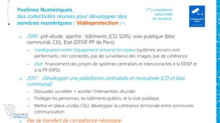Yvelines Numériques,
des collectivités réunies pour développer des
services numériques : Vidéoprotection (**)
 2016 : pré-étude, spectre : bâtiments (CD, SDIS), voie publique (bloc
communal, CD), Etat (DDSP, PP de Paris)
 Inadéquation entre l’équipement actuel et les enjeux (systèmes anciens non
performants, non connectés, pas de surveillance des images, pas de cohérence
 Etat : financement des projets de systèmes centralisés et interconnectés à la DDSP et
à la PP (FIPD)
 2017 : Développer une plateforme centralisée et mutualisée (CD et bloc
communal)
 Dissuader, surveiller + assister l’intervention, élucider
 Protéger les personnes, les bâtiments publics, et la voie publique
 Mettre en place un/des CSU, développer la cohérence territoriale entre communes
communication
 Pas de transfert de compétence nécessaire
(**) compétence
optionnelle
du Syndicat
 
