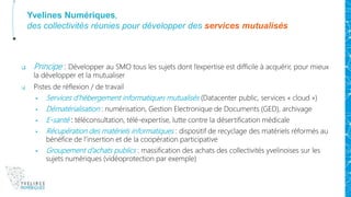 Yvelines Numériques,
des collectivités réunies pour développer des services mutualisés
 Principe : Développer au SMO tous les sujets dont l’expertise est difficile à acquérir, pour mieux
la développer et la mutualiser
 Pistes de réflexion / de travail
 Services d’hébergement informatiques mutualisés (Datacenter public, services « cloud »)
 Dématérialisation : numérisation, Gestion Electronique de Documents (GED), archivage
 E-santé : téléconsultation, télé-expertise, lutte contre la désertification médicale
 Récupération des matériels informatiques : dispositif de recyclage des matériels réformés au
bénéfice de l’insertion et de la coopération participative
 Groupement d’achats publics : massification des achats des collectivités yvelinoises sur les
sujets numériques (vidéoprotection par exemple)
 