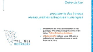 Ordre du jour
programme des travaux
réseau yvelines entreprises numeriques
 Programmation des travaux de raccordement de sites
publics pour 2017-2018 au réseau professionnel en fibre
optique Yvelines Entreprises Numériques.
 212 sites identifiés (collèges, lycées, SDIS, sites du
du Département, sites du bloc communal, et pour la
Préfecture de Police)
 