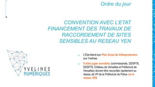 Ordre du jour
CONVENTION AVEC L’ETAT
FINANCEMENT DES TRAVAUX DE
RACCORDEMENT DE SITES
SENSIBLES AU RESEAU YEN
 L’Etat étend son Plan Zonal de Vidéoprotection
aux Yvelines
 5 sites jugés sensibles (commissariats, DDSP78,
DDSP78, Château de Versailles et Préfecture de
Versailles) doivent être raccordés rapidement au
réseau de VP de la Préfecture de Police via le
réseau YEN
 