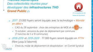 Yvelines Numériques
Des collectivités réunies pour
développer des infrastructures THD
Grand Public (*)
 2017 : 23.000 foyers seront équipés avec la technologie « Montée
en débit »
 CAO du 28 septembre : choix des entreprises de MOE et de travaux
 15 octobre : annonce du plan de déploiement par commune
(7 tranches de 5 à 10 communes)
 2018-2019 et 2019-2020 : 77.000 foyers seront équipés en FTTH
(fibre jusqu’à l’abonné)
 Choix du mode de déploiement et d’exploitation : en Comité Syndical
(*) compétence de
base du Syndicat
 