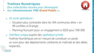  En zone opérateurs :
 Situation plus contrastée dans les 104 communes dites « en
99 confiées à Orange)
 Planning fluctuant pour un engagement à 2020 pour 590 000
 Interface unique auprès des opérateurs privés.
Yvelines Numériques est en mesure de constituer un poids
un suivi pour des déploiements cohérents et maîtrisés et des délais
respectés,
Yvelines Numériques
Des collectivités réunies pour développer
des infrastructures THD Grand Public (*)
 