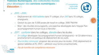 Yvelines Numériques, des collectivités réunies
pour développer des services numériques :
Education (**)
 2015 – 2016 :
 Déploiement de 4500 tablettes dans 17 collèges, d’un ENT dans 70 collèges,
enseignants
 Gestion du parc de 15.000 postes de travail en collège, 3000 TNI/VNI
 Bilan : des résultats encourageants, une expertise développée dans l’équipe Plan
accompagnement humain local à intensifier
 2017 : conforter dans les collèges, étendre dans les écoles
 En collège: développer l’accompagnement humain (enseignants) – le CD déterminera
prochainement une politique de déploiement de ces outils
 Pour le bloc communal : proposer des services pour les écoles (THD, déploiement et
gestion tablettes et PC, ENT) – adhésion sous forme conventionnelle,
 Pas de transfert de compétence nécessaire
(**) compétence
optionnelle
du Syndicat
 