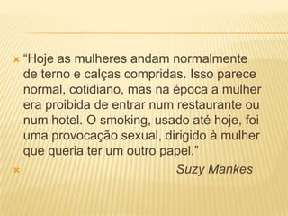  “Hoje as mulheres andam normalmente
de terno e calças compridas. Isso parece
normal, cotidiano, mas na época a mulher
era proibida de entrar num restaurante ou
num hotel. O smoking, usado até hoje, foi
uma provocação sexual, dirigido à mulher
que queria ter um outro papel.”
 Suzy Mankes
 