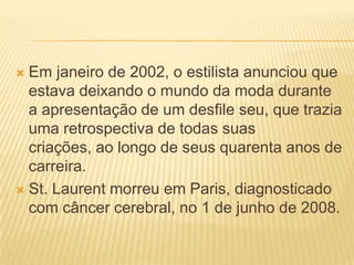  Em janeiro de 2002, o estilista anunciou que
estava deixando o mundo da moda durante
a apresentação de um desfile seu, que trazia
uma retrospectiva de todas suas
criações, ao longo de seus quarenta anos de
carreira.
 St. Laurent morreu em Paris, diagnosticado
com câncer cerebral, no 1 de junho de 2008.
 