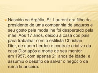  Nascido na Argélia, St. Laurent era filho do
presidente de uma companhia de seguros e
seu gosto pela moda lhe foi despertado pela
mãe. Aos 17 anos, deixou a casa dos pais
para trabalhar com o estilista Christian
Dior, de quem herdou o controle criativo da
casa Dior após a morte de seu mentor
em 1957, com apenas 21 anos de idade, e
assumiu o desafio de salvar o negócio da
ruína financeira.
 