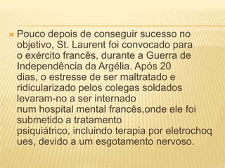  Pouco depois de conseguir sucesso no
objetivo, St. Laurent foi convocado para
o exército francês, durante a Guerra de
Independência da Argélia. Após 20
dias, o estresse de ser maltratado e
ridicularizado pelos colegas soldados
levaram-no a ser internado
num hospital mental francês,onde ele foi
submetido a tratamento
psiquiátrico, incluindo terapia por eletrochoq
ues, devido a um esgotamento nervoso.
 