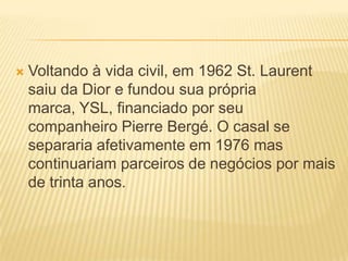  Voltando à vida civil, em 1962 St. Laurent
saiu da Dior e fundou sua própria
marca, YSL, financiado por seu
companheiro Pierre Bergé. O casal se
separaria afetivamente em 1976 mas
continuariam parceiros de negócios por mais
de trinta anos.
 