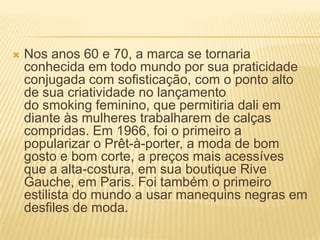  Nos anos 60 e 70, a marca se tornaria
conhecida em todo mundo por sua praticidade
conjugada com sofisticação, com o ponto alto
de sua criatividade no lançamento
do smoking feminino, que permitiria dali em
diante às mulheres trabalharem de calças
compridas. Em 1966, foi o primeiro a
popularizar o Prêt-à-porter, a moda de bom
gosto e bom corte, a preços mais acessíves
que a alta-costura, em sua boutique Rive
Gauche, em Paris. Foi também o primeiro
estilista do mundo a usar manequins negras em
desfiles de moda.
 