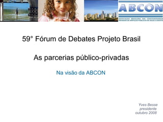 As parcerias público-privadas Na visão da ABCON  Yves Besse presidente  outubro 2008  59° Fórum de Debates Projeto Brasil 