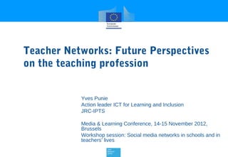 Teacher Networks: Future Perspectives
on the teaching profession


           Yves Punie
           Action leader ICT for Learning and Inclusion
           JRC-IPTS

           Media & Learning Conference, 14-15 November 2012,
           Brussels
           Workshop session: Social media networks in schools and in
           teachers’ lives
 