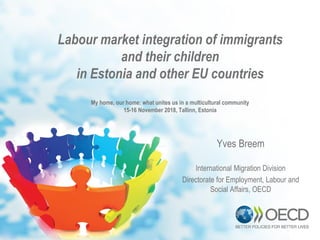 Labour market integration of immigrants
and their children
in Estonia and other EU countries
My home, our home: what unites us in a multicultural community
15-16 November 2018, Tallinn, Estonia
Yves Breem
International Migration Division
Directorate for Employment, Labour and
Social Affairs, OECD
 