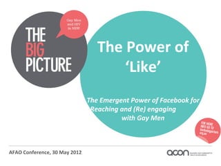 The Power of
                                      ‘Like’
                               The Emergent Power of Facebook for
                                Reaching and (Re) engaging
                                         with Gay Men



AFAO Conference, 30 May 2012
 