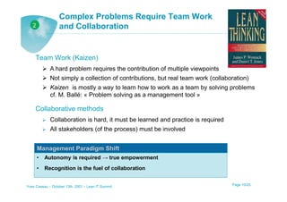 Complex Problems Require Team Work
   2              and Collaboration


     Team Work (Kaizen)
             A hard problem requires the contribution of multiple viewpoints
             Not simply a collection of contributions, but real team work (collaboration)
             Kaizen is mostly a way to learn how to work as a team by solving problems
             cf. M. Ballé: « Problem solving as a management tool »

     Collaborative methods
             Collaboration is hard, it must be learned and practice is required
             All stakeholders (of the process) must be involved


       Management Paradigm Shift
       •   Autonomy is required → true empowerment
       •   Recognition is the fuel of collaboration


Yves Caseau – October 13th, 2001 – Lean IT Summit                                 Page 10/25
 