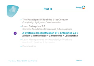 Part III


                       The Paradigm Shift of the 21st Century
                       Complexity, Agility and Communication
                       Lean Enterprise 2.0
                       Common foundations for lean and 2.0 as solutions
          3            A Systemic Reconstruction of « Enterprise 2.0 »
                       Efficient Communication + Communities + Collaboration
                       Lean Management for Knowledge Workers
                       lean for IT, Services & Innovation
                       Conclusion




Yves Caseau – October 13th, 2001 – Lean IT Summit                         Page 13/25
 