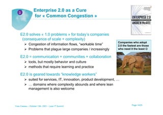 3
                  Enterprise 2.0 as a Cure
                  for « Common Congestion »


     E2.0 solves « 1.0 problems » for today’s companies
      (consequence of scale + complexity)
                                                                       Companies who adopt
             Congestion of information flows, “workable time”          2.0 the fastest are those
             Problems that plague large companies / increasingly       who need it the least ☺


     E2.0 = communication + communities + collaboration
             tools, but mostly behavior and culture
             methods that require learning and practice

     E2.0 is geared towards “knowledge workers”
             suited for services, IT, innovation, product development, …
             … domains where complexity abounds and where lean
             management is also welcome



Yves Caseau – October 13th, 2001 – Lean IT Summit                                 Page 14/25
 