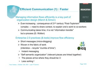 Efficient Communication (1) : Faster

          Managing information flows efficiently is a key part of
           organization design (March & Simon)
                   Ever-increasing : consequence of 21st century “Post-Taylorism”
                   complex → need to share context, to explain one’s work to co-workers
                   Communicating takes time, it is not “information transfer”
                   but a process (D. Wolton)

          Enterprise 2.0 practices (& tools) improve flow efficiency
                   Short messages (micro-blogging)
                   Woven in the fabric of work
                   (interstice – recycle “crumbs of time”)
                • Instant messaging
                   “Self semantic organization” (relevant pieces are linked together)
                • The pieces arrive where they should be ☺
                • Less sorting !
Yves Caseau – October 13th, 2001 – Lean IT Summit                                   Page 15/25
 